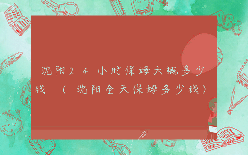 沈阳24小时保姆大概多少钱 (沈阳全天保姆多少钱)